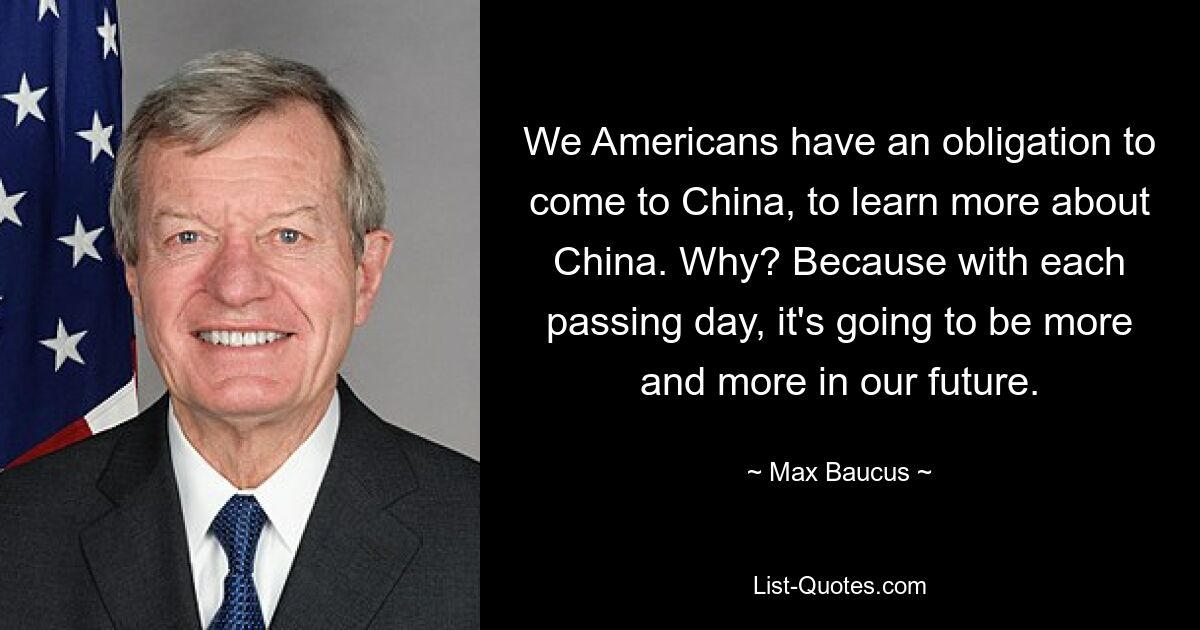 We Americans have an obligation to come to China, to learn more about China. Why? Because with each passing day, it's going to be more and more in our future. — © Max Baucus