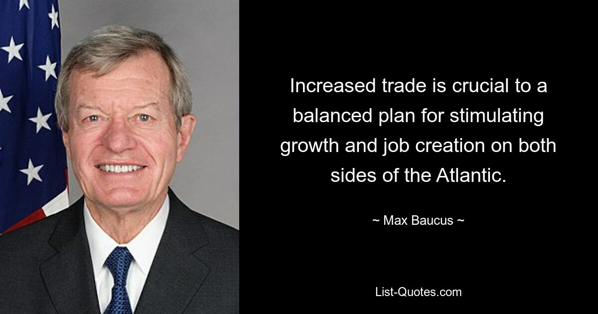 Increased trade is crucial to a balanced plan for stimulating growth and job creation on both sides of the Atlantic. — © Max Baucus