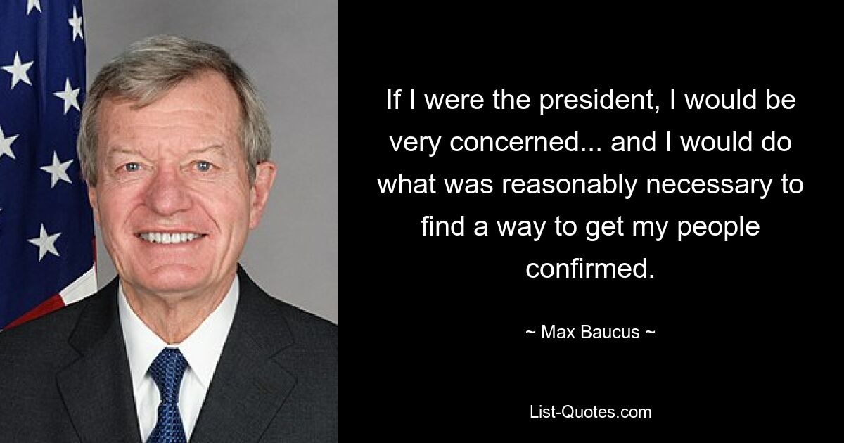 If I were the president, I would be very concerned... and I would do what was reasonably necessary to find a way to get my people confirmed. — © Max Baucus