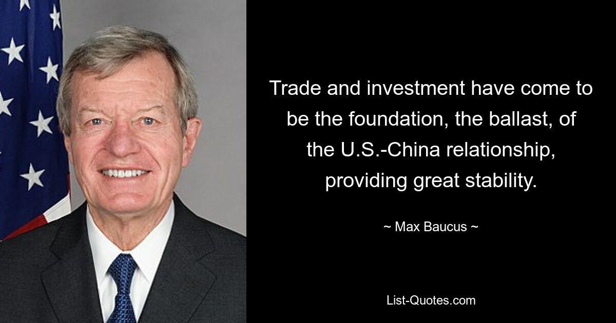 Trade and investment have come to be the foundation, the ballast, of the U.S.-China relationship, providing great stability. — © Max Baucus