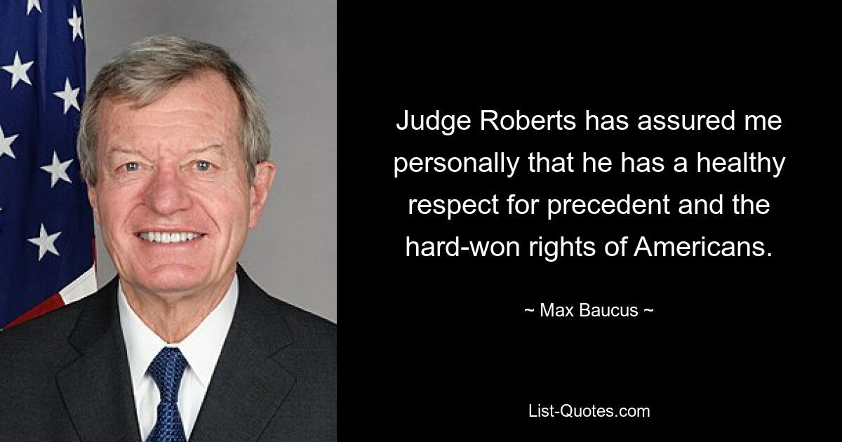 Judge Roberts has assured me personally that he has a healthy respect for precedent and the hard-won rights of Americans. — © Max Baucus