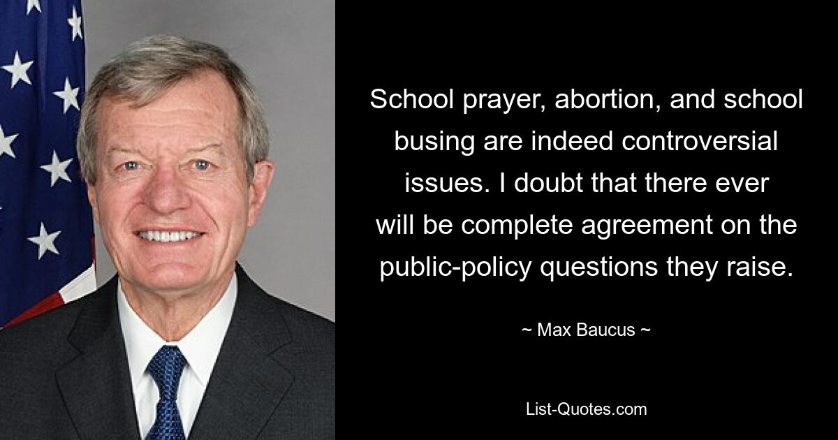 School prayer, abortion, and school busing are indeed controversial issues. I doubt that there ever will be complete agreement on the public-policy questions they raise. — © Max Baucus