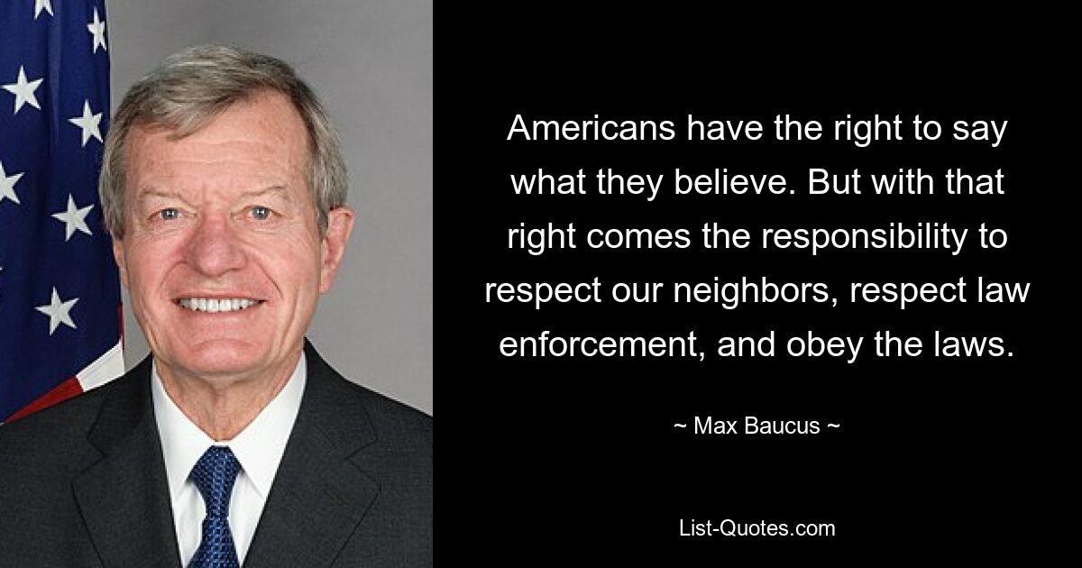 Americans have the right to say what they believe. But with that right comes the responsibility to respect our neighbors, respect law enforcement, and obey the laws. — © Max Baucus