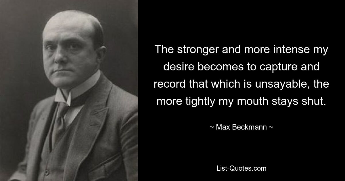 The stronger and more intense my desire becomes to capture and record that which is unsayable, the more tightly my mouth stays shut. — © Max Beckmann