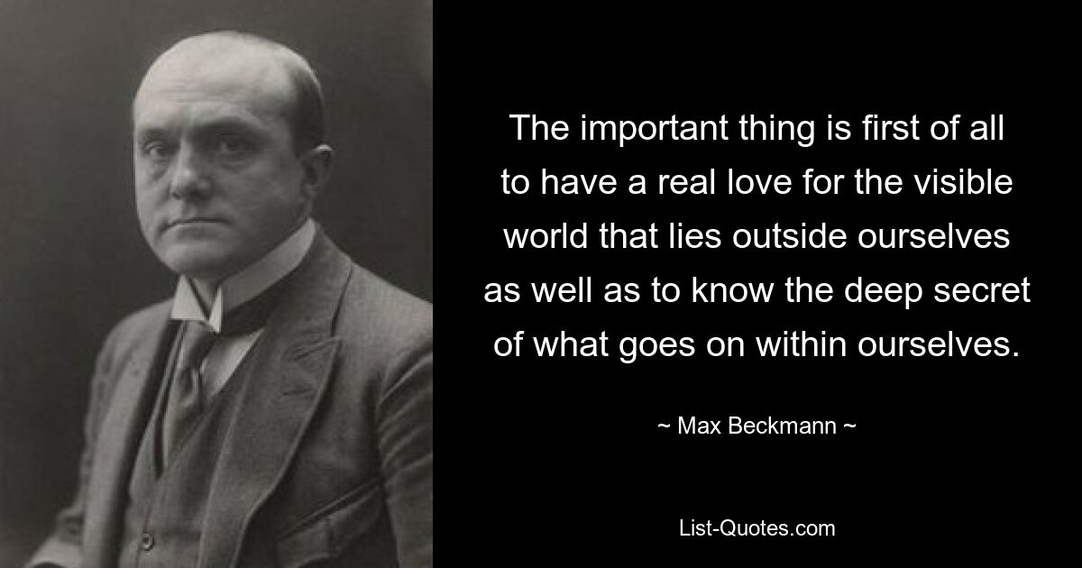 The important thing is first of all to have a real love for the visible world that lies outside ourselves as well as to know the deep secret of what goes on within ourselves. — © Max Beckmann