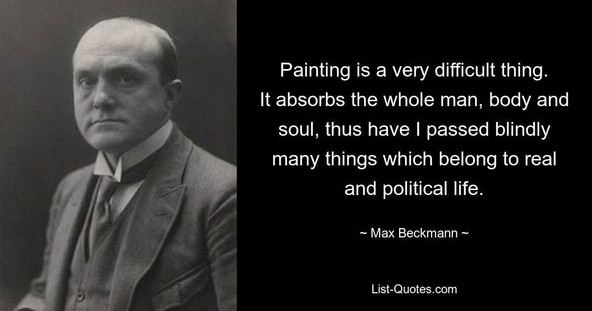 Painting is a very difficult thing. It absorbs the whole man, body and soul, thus have I passed blindly many things which belong to real and political life. — © Max Beckmann