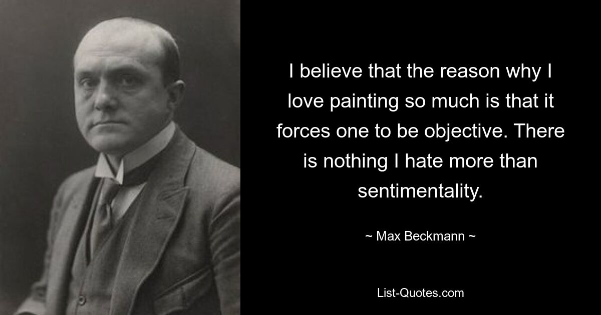 I believe that the reason why I love painting so much is that it forces one to be objective. There is nothing I hate more than sentimentality. — © Max Beckmann