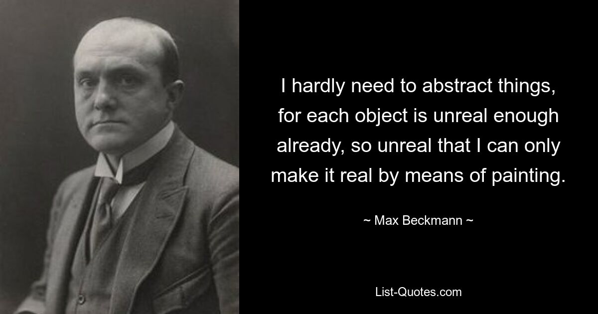 I hardly need to abstract things, for each object is unreal enough already, so unreal that I can only make it real by means of painting. — © Max Beckmann