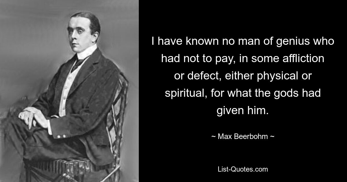 I have known no man of genius who had not to pay, in some affliction or defect, either physical or spiritual, for what the gods had given him. — © Max Beerbohm