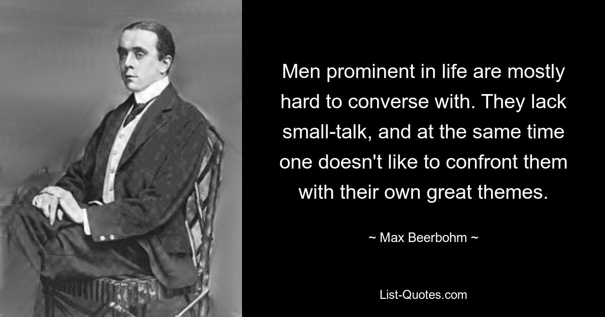 Men prominent in life are mostly hard to converse with. They lack small-talk, and at the same time one doesn't like to confront them with their own great themes. — © Max Beerbohm