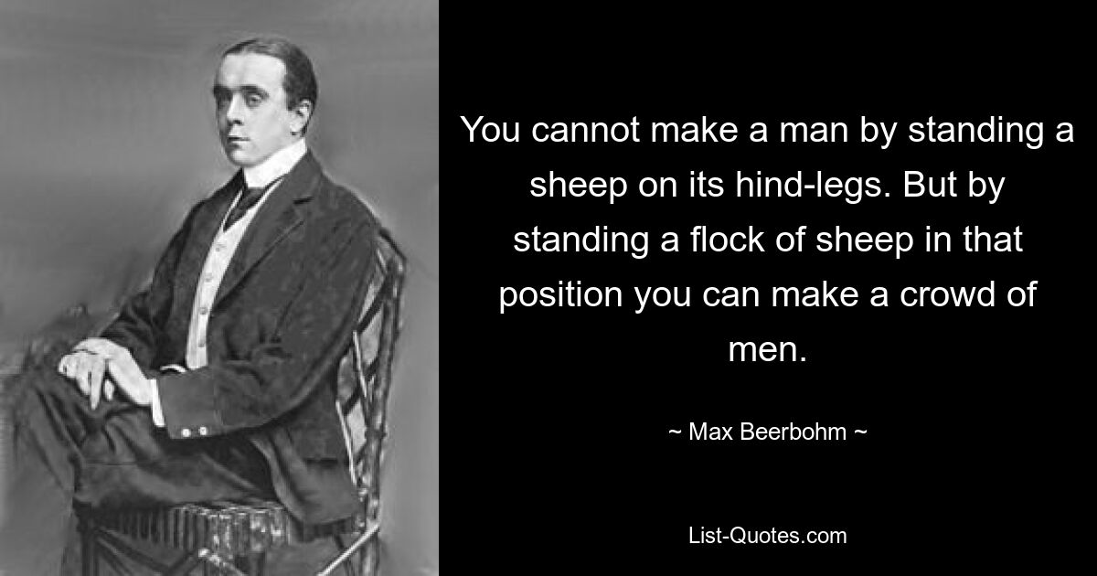 You cannot make a man by standing a sheep on its hind-legs. But by standing a flock of sheep in that position you can make a crowd of men. — © Max Beerbohm