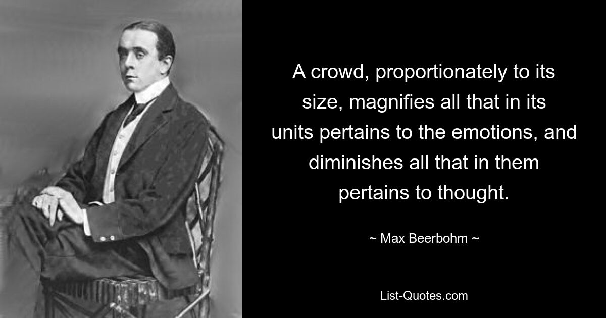 A crowd, proportionately to its size, magnifies all that in its units pertains to the emotions, and diminishes all that in them pertains to thought. — © Max Beerbohm