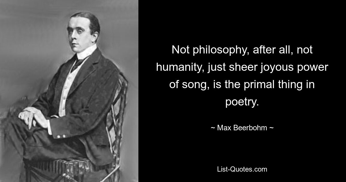 Not philosophy, after all, not humanity, just sheer joyous power of song, is the primal thing in poetry. — © Max Beerbohm