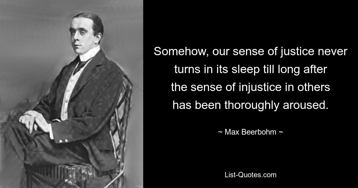 Somehow, our sense of justice never turns in its sleep till long after the sense of injustice in others has been thoroughly aroused. — © Max Beerbohm