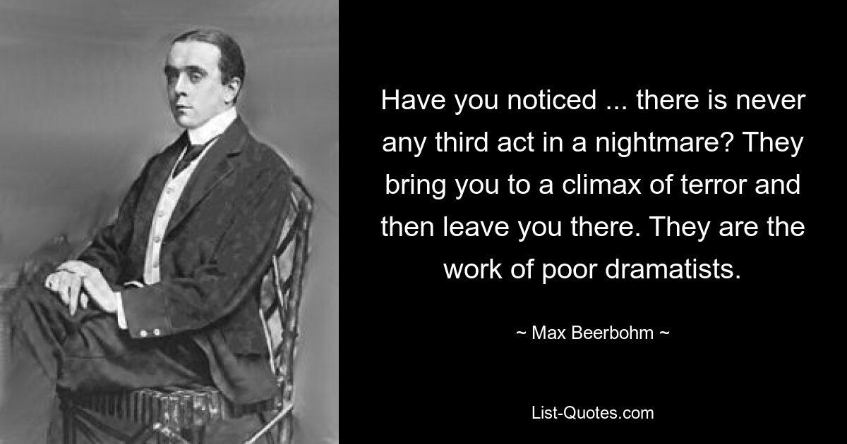 Ist Ihnen aufgefallen, dass es in einem Albtraum nie einen dritten Akt gibt? Sie bringen dich auf einen Höhepunkt des Schreckens und lassen dich dann dort zurück. Sie sind das Werk armer Dramatiker. — © Max Beerbohm 