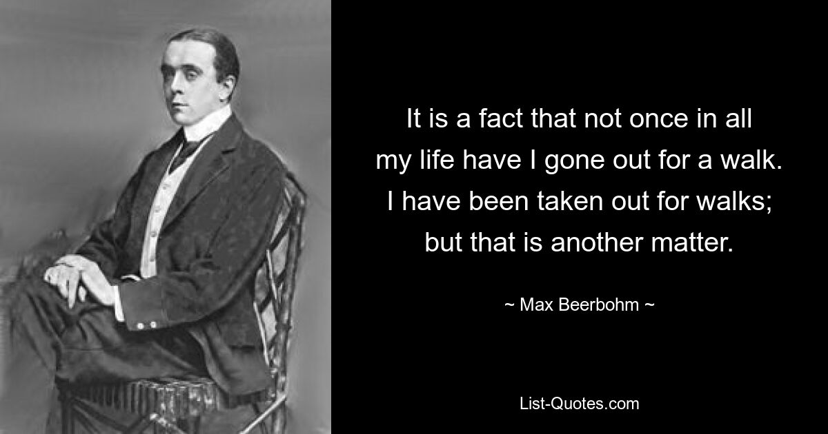 It is a fact that not once in all my life have I gone out for a walk. I have been taken out for walks; but that is another matter. — © Max Beerbohm