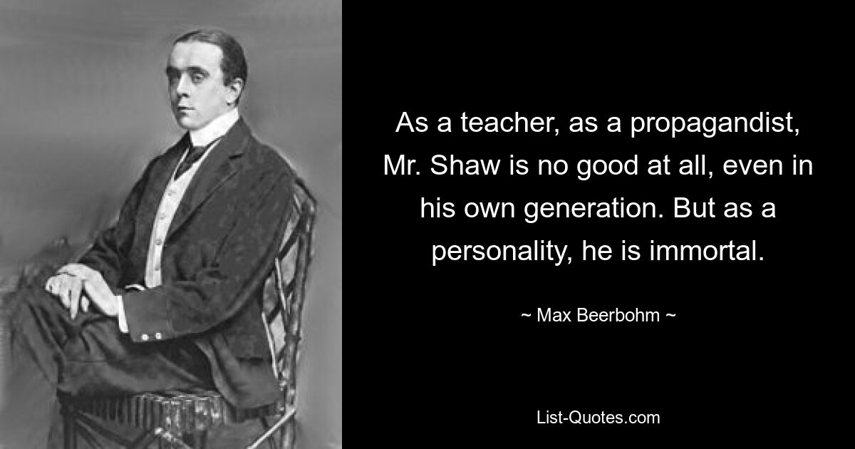 As a teacher, as a propagandist, Mr. Shaw is no good at all, even in his own generation. But as a personality, he is immortal. — © Max Beerbohm