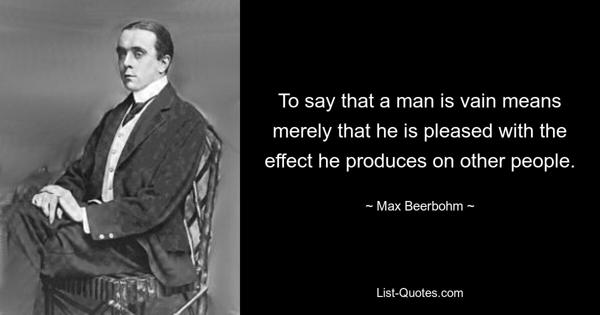 To say that a man is vain means merely that he is pleased with the effect he produces on other people. — © Max Beerbohm