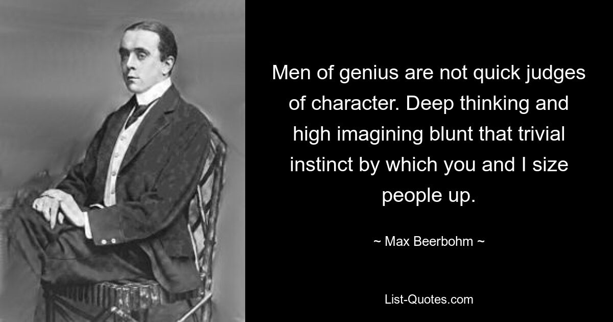 Men of genius are not quick judges of character. Deep thinking and high imagining blunt that trivial instinct by which you and I size people up. — © Max Beerbohm