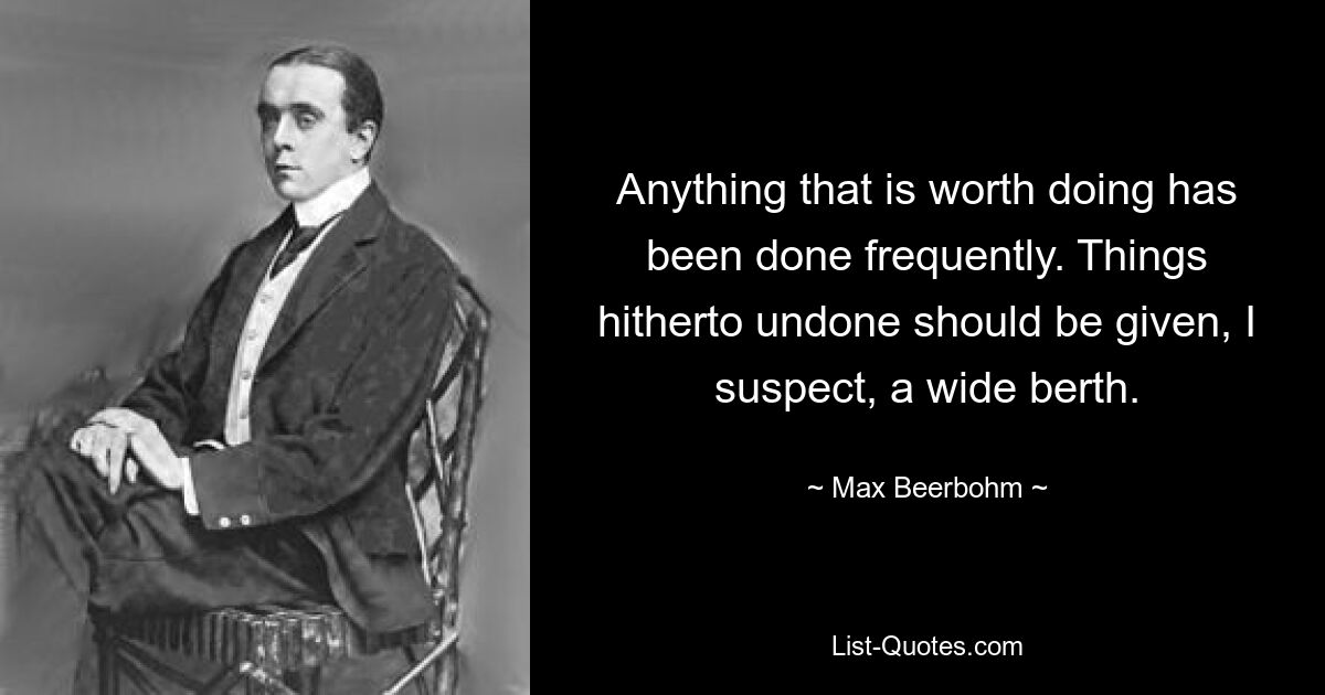 Anything that is worth doing has been done frequently. Things hitherto undone should be given, I suspect, a wide berth. — © Max Beerbohm