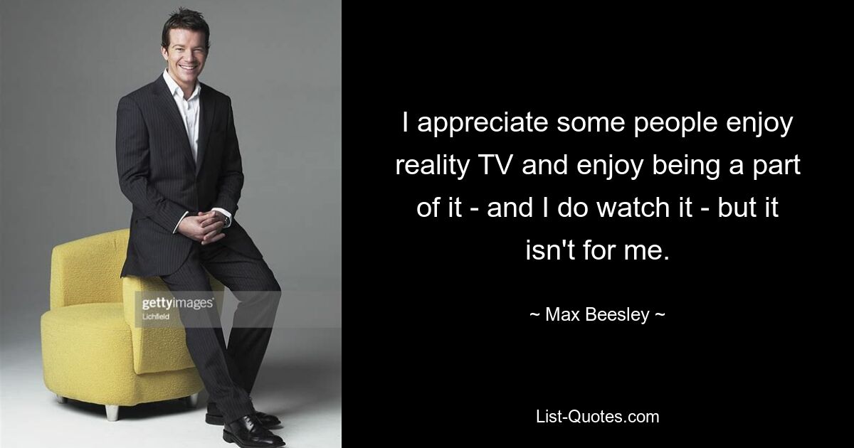 I appreciate some people enjoy reality TV and enjoy being a part of it - and I do watch it - but it isn't for me. — © Max Beesley