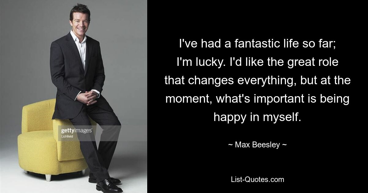 I've had a fantastic life so far; I'm lucky. I'd like the great role that changes everything, but at the moment, what's important is being happy in myself. — © Max Beesley