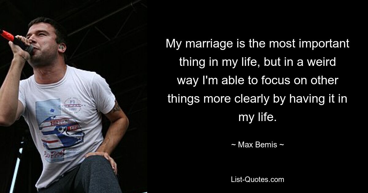 My marriage is the most important thing in my life, but in a weird way I'm able to focus on other things more clearly by having it in my life. — © Max Bemis