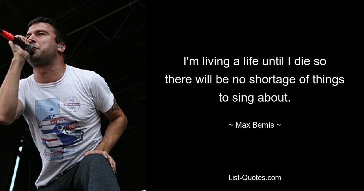 I'm living a life until I die so there will be no shortage of things to sing about. — © Max Bemis