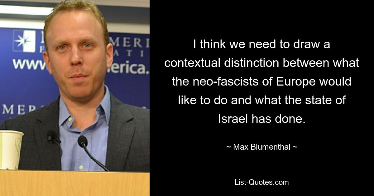 I think we need to draw a contextual distinction between what the neo-fascists of Europe would like to do and what the state of Israel has done. — © Max Blumenthal