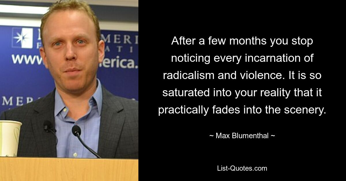 After a few months you stop noticing every incarnation of radicalism and violence. It is so saturated into your reality that it practically fades into the scenery. — © Max Blumenthal