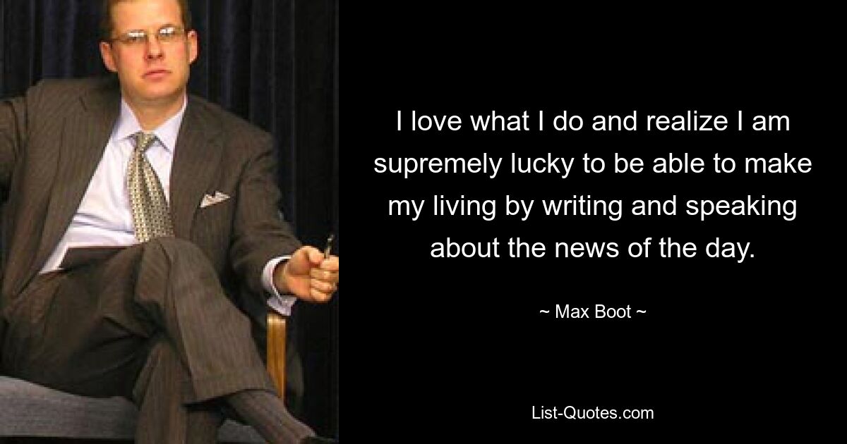 I love what I do and realize I am supremely lucky to be able to make my living by writing and speaking about the news of the day. — © Max Boot