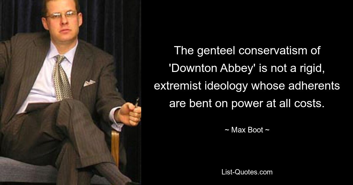 The genteel conservatism of 'Downton Abbey' is not a rigid, extremist ideology whose adherents are bent on power at all costs. — © Max Boot