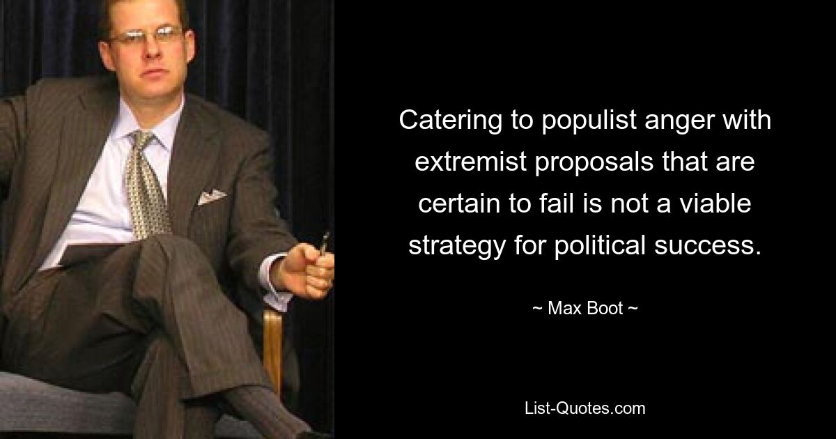 Catering to populist anger with extremist proposals that are certain to fail is not a viable strategy for political success. — © Max Boot