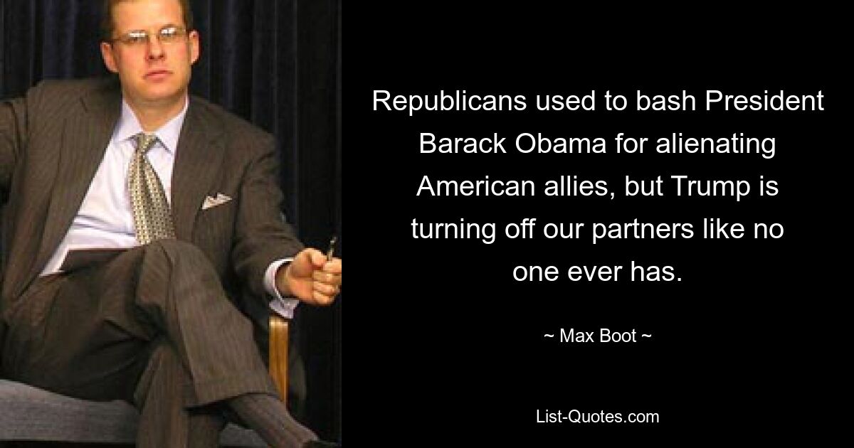 Republicans used to bash President Barack Obama for alienating American allies, but Trump is turning off our partners like no one ever has. — © Max Boot