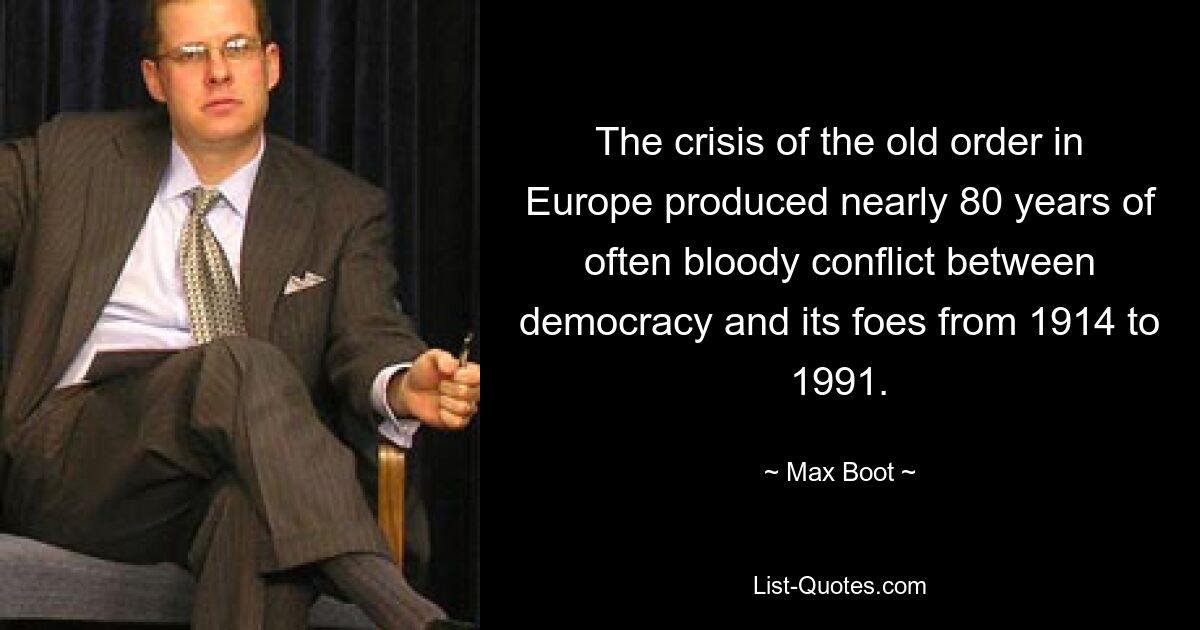 The crisis of the old order in Europe produced nearly 80 years of often bloody conflict between democracy and its foes from 1914 to 1991. — © Max Boot