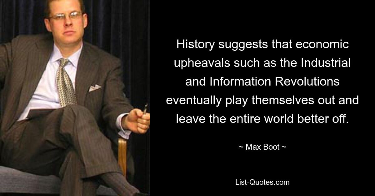 History suggests that economic upheavals such as the Industrial and Information Revolutions eventually play themselves out and leave the entire world better off. — © Max Boot