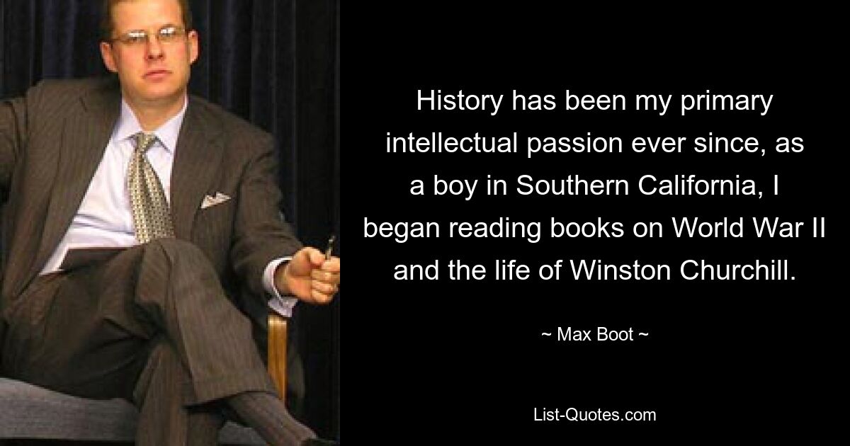 History has been my primary intellectual passion ever since, as a boy in Southern California, I began reading books on World War II and the life of Winston Churchill. — © Max Boot