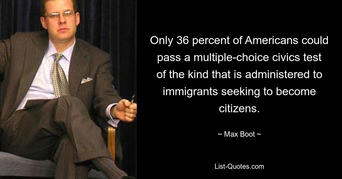 Only 36 percent of Americans could pass a multiple-choice civics test of the kind that is administered to immigrants seeking to become citizens. — © Max Boot