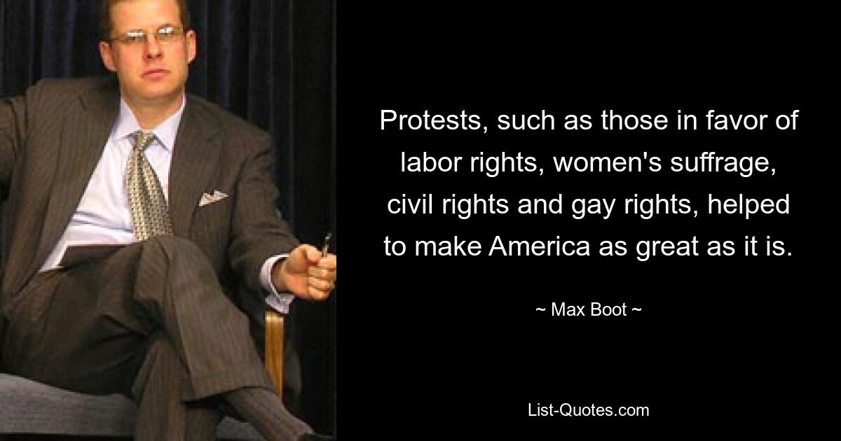 Protests, such as those in favor of labor rights, women's suffrage, civil rights and gay rights, helped to make America as great as it is. — © Max Boot