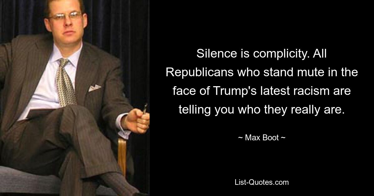 Silence is complicity. All Republicans who stand mute in the face of Trump's latest racism are telling you who they really are. — © Max Boot