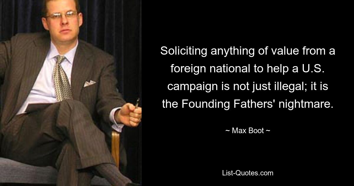 Soliciting anything of value from a foreign national to help a U.S. campaign is not just illegal; it is the Founding Fathers' nightmare. — © Max Boot