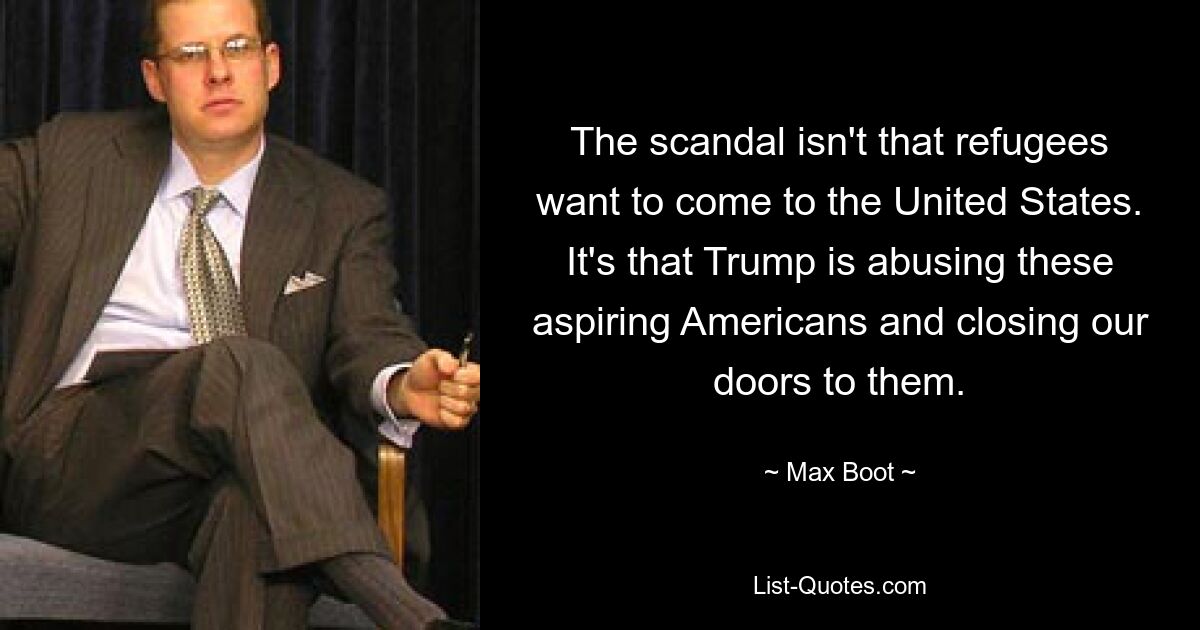 The scandal isn't that refugees want to come to the United States. It's that Trump is abusing these aspiring Americans and closing our doors to them. — © Max Boot