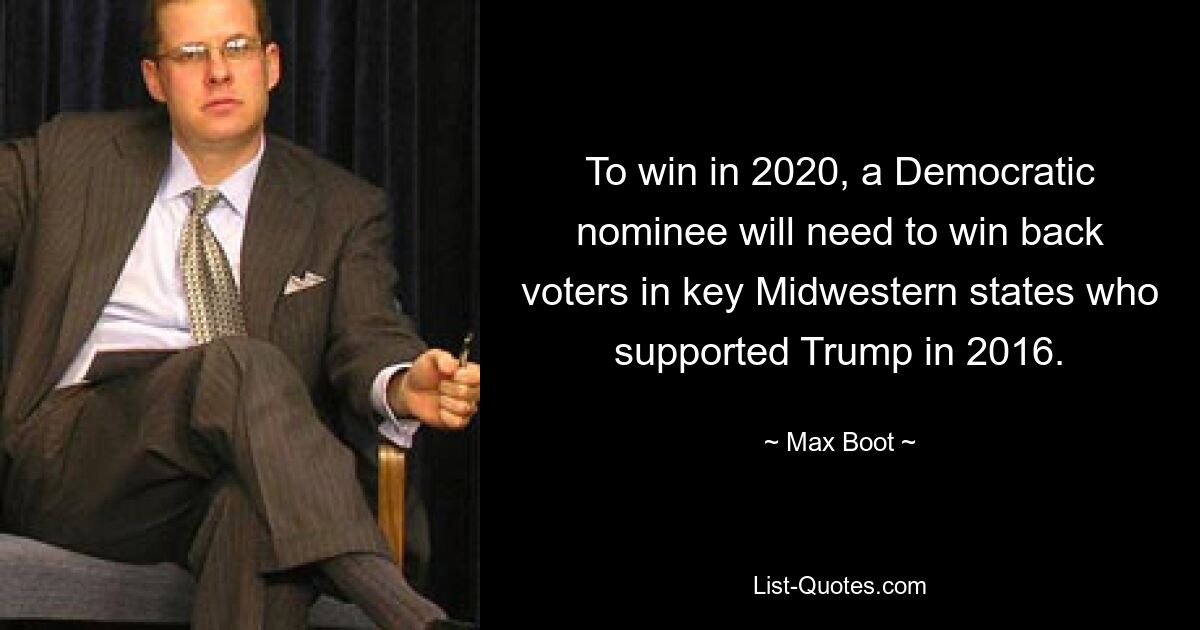 To win in 2020, a Democratic nominee will need to win back voters in key Midwestern states who supported Trump in 2016. — © Max Boot