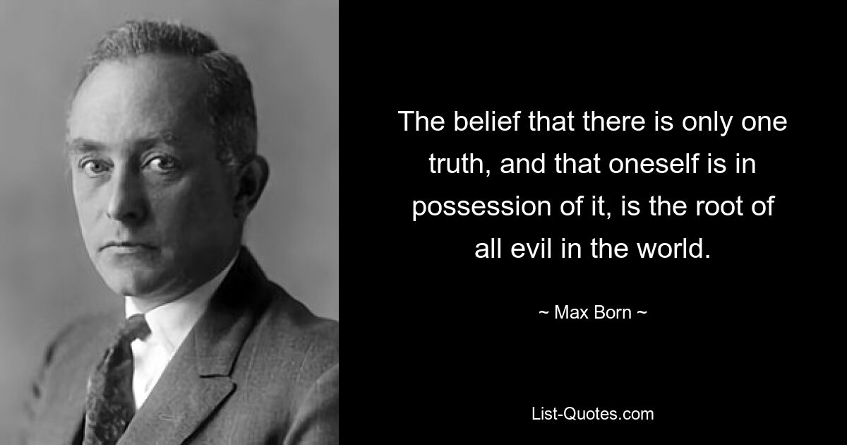 The belief that there is only one truth, and that oneself is in possession of it, is the root of all evil in the world. — © Max Born