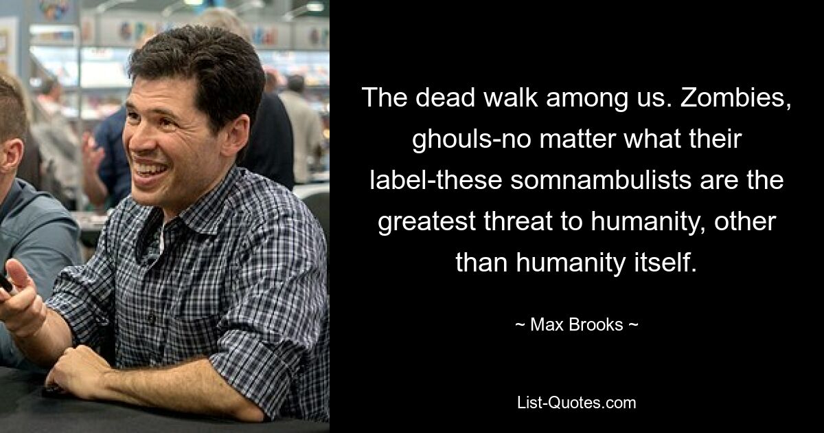 The dead walk among us. Zombies, ghouls-no matter what their label-these somnambulists are the greatest threat to humanity, other than humanity itself. — © Max Brooks