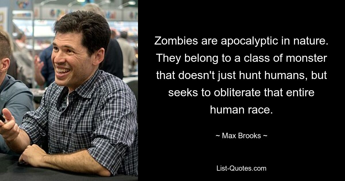 Zombies are apocalyptic in nature. They belong to a class of monster that doesn't just hunt humans, but seeks to obliterate that entire human race. — © Max Brooks