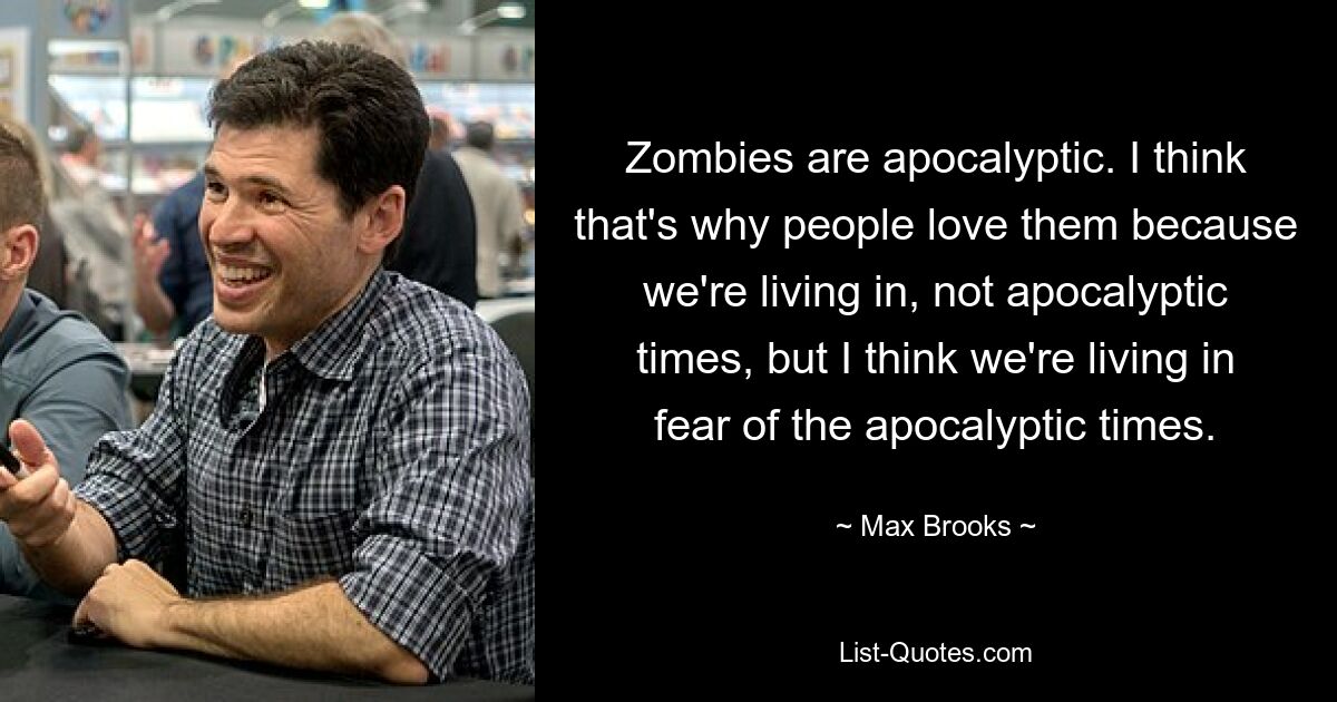 Zombies are apocalyptic. I think that's why people love them because we're living in, not apocalyptic times, but I think we're living in fear of the apocalyptic times. — © Max Brooks