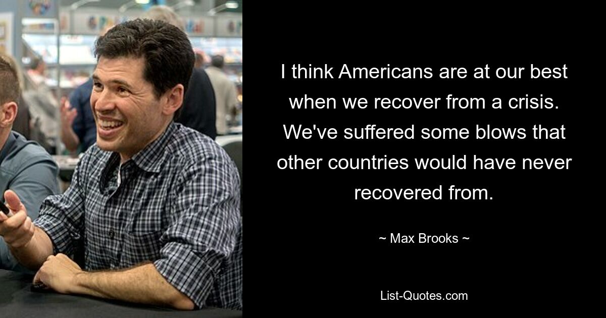 I think Americans are at our best when we recover from a crisis. We've suffered some blows that other countries would have never recovered from. — © Max Brooks