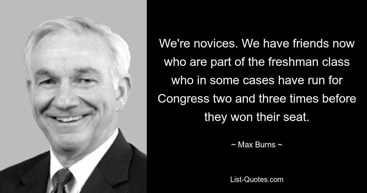 We're novices. We have friends now who are part of the freshman class who in some cases have run for Congress two and three times before they won their seat. — © Max Burns