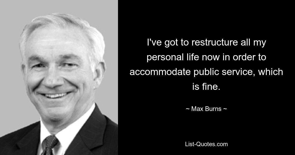 I've got to restructure all my personal life now in order to accommodate public service, which is fine. — © Max Burns